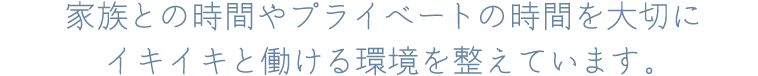 家族との時間やプライベートの時間を大切にイキイキと働ける環境を整えています。