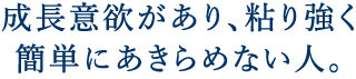 成長意欲があり、粘り強く簡単にあきらめない人。